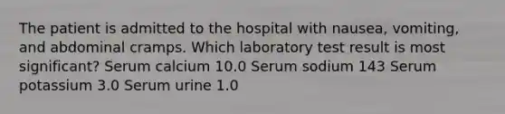 The patient is admitted to the hospital with nausea, vomiting, and abdominal cramps. Which laboratory test result is most significant? Serum calcium 10.0 Serum sodium 143 Serum potassium 3.0 Serum urine 1.0