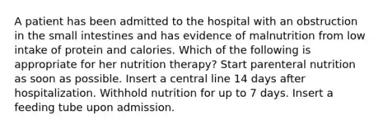 A patient has been admitted to the hospital with an obstruction in the small intestines and has evidence of malnutrition from low intake of protein and calories. Which of the following is appropriate for her nutrition therapy? Start parenteral nutrition as soon as possible. Insert a central line 14 days after hospitalization. Withhold nutrition for up to 7 days. Insert a feeding tube upon admission.