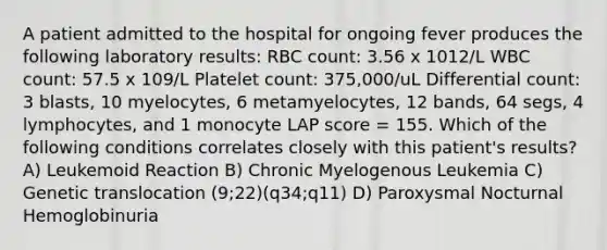 A patient admitted to the hospital for ongoing fever produces the following laboratory results: RBC count: 3.56 x 1012/L WBC count: 57.5 x 109/L Platelet count: 375,000/uL Differential count: 3 blasts, 10 myelocytes, 6 metamyelocytes, 12 bands, 64 segs, 4 lymphocytes, and 1 monocyte LAP score = 155. Which of the following conditions correlates closely with this patient's results? A) Leukemoid Reaction B) Chronic Myelogenous Leukemia C) Genetic translocation (9;22)(q34;q11) D) Paroxysmal Nocturnal Hemoglobinuria