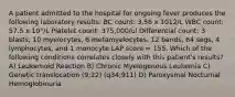 A patient admitted to the hospital for ongoing fever produces the following laboratory results: BC count: 3.56 x 1012/L WBC count: 57.5 x 10°/L Platelet count: 375,000/ul Differential count: 3 blasts, 10 myelocytes, 6 metamyelocytes, 12 bands, 64 segs, 4 lymphocytes, and 1 monocyte LAP score = 155. Which of the following conditions correlates closely with this patient's results? A) Leukemoid Reaction B) Chronic Myelogenous Leukemia C) Genetic translocation (9;22) (q34;911) D) Paroxysmal Nocturnal Hemoglobinuria