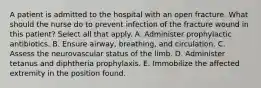 A patient is admitted to the hospital with an open fracture. What should the nurse do to prevent infection of the fracture wound in this patient? Select all that apply. A. Administer prophylactic antibiotics. B. Ensure airway, breathing, and circulation. C. Assess the neurovascular status of the limb. D. Administer tetanus and diphtheria prophylaxis. E. Immobilize the affected extremity in the position found.