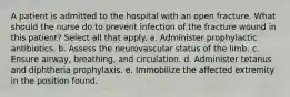 A patient is admitted to the hospital with an open fracture. What should the nurse do to prevent infection of the fracture wound in this patient? Select all that apply. a. Administer prophylactic antibiotics. b. Assess the neurovascular status of the limb. c. Ensure airway, breathing, and circulation. d. Administer tetanus and diphtheria prophylaxis. e. Immobilize the affected extremity in the position found.