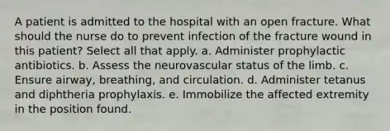 A patient is admitted to the hospital with an open fracture. What should the nurse do to prevent infection of the fracture wound in this patient? Select all that apply. a. Administer prophylactic antibiotics. b. Assess the neurovascular status of the limb. c. Ensure airway, breathing, and circulation. d. Administer tetanus and diphtheria prophylaxis. e. Immobilize the affected extremity in the position found.