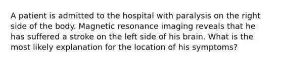 A patient is admitted to the hospital with paralysis on the right side of the body. Magnetic resonance imaging reveals that he has suffered a stroke on the left side of his brain. What is the most likely explanation for the location of his symptoms?