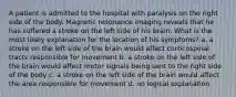 A patient is admitted to the hospital with paralysis on the right side of the body. Magnetic resonance imaging reveals that he has suffered a stroke on the left side of his brain. What is the most likely explanation for the location of his symptoms? a. a stroke on the left side of the brain would affect corticospinal tracts responsible for movement b. a stroke on the left side of the brain would affect motor signals being sent to the right side of the body c. a stroke on the left side of the brain would affect the area responsible for movement d. no logical explanation