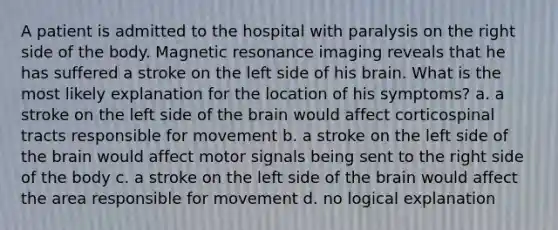 A patient is admitted to the hospital with paralysis on the right side of the body. Magnetic resonance imaging reveals that he has suffered a stroke on the left side of his brain. What is the most likely explanation for the location of his symptoms? a. a stroke on the left side of the brain would affect corticospinal tracts responsible for movement b. a stroke on the left side of the brain would affect motor signals being sent to the right side of the body c. a stroke on the left side of the brain would affect the area responsible for movement d. no logical explanation