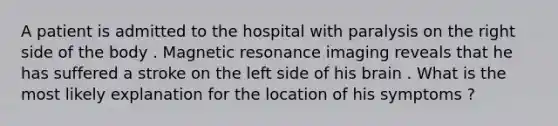 A patient is admitted to the hospital with paralysis on the right side of the body . Magnetic resonance imaging reveals that he has suffered a stroke on the left side of his brain . What is the most likely explanation for the location of his symptoms ?