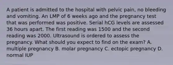 A patient is admitted to the hospital with pelvic pain, no bleeding and vomiting. An LMP of 6 weeks ago and the pregnancy test that was performed was positive. Serial hCG levels are assessed 36 hours apart. The first reading was 1500 and the second reading was 2000. Ultrasound is ordered to assess the pregnancy. What should you expect to find on the exam? A. multiple pregnancy B. molar pregnancy C. ectopic pregnancy D. normal IUP