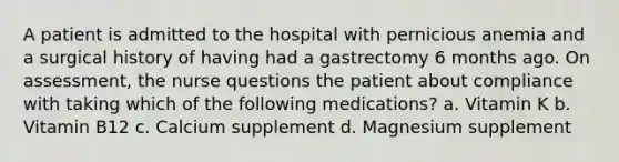 A patient is admitted to the hospital with pernicious anemia and a surgical history of having had a gastrectomy 6 months ago. On assessment, the nurse questions the patient about compliance with taking which of the following medications? a. Vitamin K b. Vitamin B12 c. Calcium supplement d. Magnesium supplement