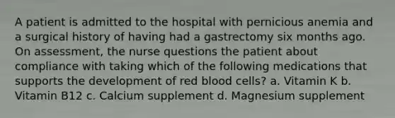 A patient is admitted to the hospital with pernicious anemia and a surgical history of having had a gastrectomy six months ago. On assessment, the nurse questions the patient about compliance with taking which of the following medications that supports the development of red blood cells? a. Vitamin K b. Vitamin B12 c. Calcium supplement d. Magnesium supplement