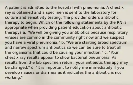 A patient is admitted to the hospital with pneumonia. A chest x ray is obtained and a specimen is sent to the laboratory for culture and sensitivity testing. The provider orders antibiotic therapy to begin. Which of the following statements by the RN is appropriate when providing patient education about antibiotic therapy? a. "We will be giving you antibiotics because respiratory viruses are commo in the community right now and we suspect you have a viral pneumonia." b. "We are starting broad spectrum and narrow spectrum antibiotics so we can be sure to treat all the organisms that could be causing your infection." c. "Your chest x ray results appear to show bacterial pneumonia. As results from the lab specimen return, your antibiotic therapy may be changed." d. "It is important to notify me immediately if you develop nausea or diarrhea as it indicates the antibiotic is not working."