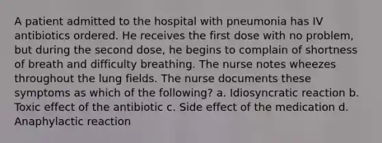 A patient admitted to the hospital with pneumonia has IV antibiotics ordered. He receives the first dose with no problem, but during the second dose, he begins to complain of shortness of breath and difficulty breathing. The nurse notes wheezes throughout the lung fields. The nurse documents these symptoms as which of the following? a. Idiosyncratic reaction b. Toxic effect of the antibiotic c. Side effect of the medication d. Anaphylactic reaction