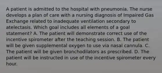 A patient is admitted to the hospital with pneumonia. The nurse develops a plan of care with a nursing diagnosis of Impaired Gas Exchange related to inadequate ventilation secondary to atelectasis. Which goal includes all elements of a goal statement? A. The patient will demonstrate correct use of the incentive spirometer after the teaching session. B. The patient will be given supplemental oxygen to use via nasal cannula. C. The patient will be given bronchodilators as prescribed. D. The patient will be instructed in use of the incentive spirometer every hour.