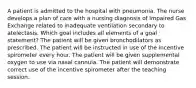 A patient is admitted to the hospital with pneumonia. The nurse develops a plan of care with a nursing diagnosis of Impaired Gas Exchange related to inadequate ventilation secondary to atelectasis. Which goal includes all elements of a goal statement? The patient will be given bronchodilators as prescribed. The patient will be instructed in use of the incentive spirometer every hour. The patient will be given supplemental oxygen to use via nasal cannula. The patient will demonstrate correct use of the incentive spirometer after the teaching session.