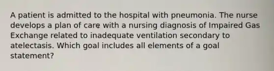 A patient is admitted to the hospital with pneumonia. The nurse develops a plan of care with a nursing diagnosis of Impaired Gas Exchange related to inadequate ventilation secondary to atelectasis. Which goal includes all elements of a goal statement?