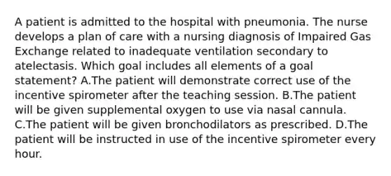 A patient is admitted to the hospital with pneumonia. The nurse develops a plan of care with a nursing diagnosis of Impaired Gas Exchange related to inadequate ventilation secondary to atelectasis. Which goal includes all elements of a goal statement? A.The patient will demonstrate correct use of the incentive spirometer after the teaching session. B.The patient will be given supplemental oxygen to use via nasal cannula. C.The patient will be given bronchodilators as prescribed. D.The patient will be instructed in use of the incentive spirometer every hour.