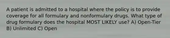 A patient is admitted to a hospital where the policy is to provide coverage for all formulary and nonformulary drugs. What type of drug formulary does the hospital MOST LIKELY use? A) Open-Tier B) Unlimited C) Open