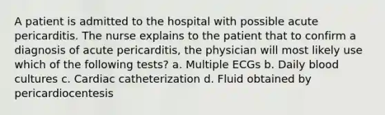 A patient is admitted to the hospital with possible acute pericarditis. The nurse explains to the patient that to confirm a diagnosis of acute pericarditis, the physician will most likely use which of the following tests? a. Multiple ECGs b. Daily blood cultures c. Cardiac catheterization d. Fluid obtained by pericardiocentesis