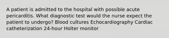 A patient is admitted to the hospital with possible acute pericarditis. What diagnostic test would the nurse expect the patient to undergo? Blood cultures Echocardiography Cardiac catheterization 24-hour Holter monitor