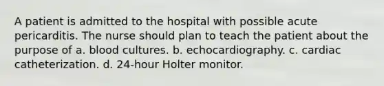 A patient is admitted to the hospital with possible acute pericarditis. The nurse should plan to teach the patient about the purpose of a. blood cultures. b. echocardiography. c. cardiac catheterization. d. 24-hour Holter monitor.