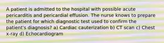 A patient is admitted to the hospital with possible acute pericarditis and pericardial effusion. The nurse knows to prepare the patient for which diagnostic test used to confirm the patient's diagnosis? a) Cardiac cauterization b) CT scan c) Chest x-ray d) Echocardiogram