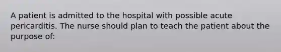 A patient is admitted to the hospital with possible acute pericarditis. The nurse should plan to teach the patient about the purpose of: