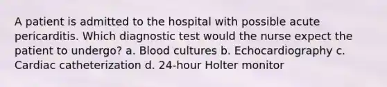 A patient is admitted to the hospital with possible acute pericarditis. Which diagnostic test would the nurse expect the patient to undergo? a. Blood cultures b. Echocardiography c. Cardiac catheterization d. 24-hour Holter monitor