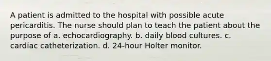 A patient is admitted to the hospital with possible acute pericarditis. The nurse should plan to teach the patient about the purpose of a. echocardiography. b. daily blood cultures. c. cardiac catheterization. d. 24-hour Holter monitor.