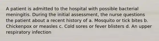 A patient is admitted to the hospital with possible bacterial meningitis. During the initial assessment, the nurse questions the patient about a recent history of a. Mosquito or tick bites b. Chickenpox or measles c. Cold sores or fever blisters d. An upper respiratory infection