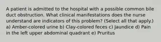 A patient is admitted to the hospital with a possible common bile duct obstruction. What clinical manifestations does the nurse understand are indicators of this problem? (Select all that apply.) a) Amber-colored urine b) Clay-colored feces c) Jaundice d) Pain in the left upper abdominal quadrant e) Pruritus