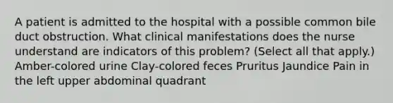 A patient is admitted to the hospital with a possible common bile duct obstruction. What clinical manifestations does the nurse understand are indicators of this problem? (Select all that apply.) Amber-colored urine Clay-colored feces Pruritus Jaundice Pain in the left upper abdominal quadrant