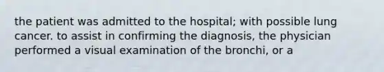 the patient was admitted to the hospital; with possible lung cancer. to assist in confirming the diagnosis, the physician performed a visual examination of the bronchi, or a