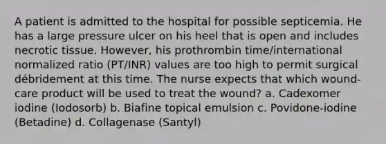 A patient is admitted to the hospital for possible septicemia. He has a large pressure ulcer on his heel that is open and includes necrotic tissue. However, his prothrombin time/international normalized ratio (PT/INR) values are too high to permit surgical débridement at this time. The nurse expects that which wound-care product will be used to treat the wound? a. Cadexomer iodine (Iodosorb) b. Biafine topical emulsion c. Povidone-iodine (Betadine) d. Collagenase (Santyl)