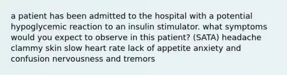 a patient has been admitted to the hospital with a potential hypoglycemic reaction to an insulin stimulator. what symptoms would you expect to observe in this patient? (SATA) headache clammy skin slow heart rate lack of appetite anxiety and confusion nervousness and tremors