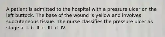 A patient is admitted to the hospital with a pressure ulcer on the left buttock. The base of the wound is yellow and involves subcutaneous tissue. The nurse classifies the pressure ulcer as stage a. I. b. II. c. III. d. IV.