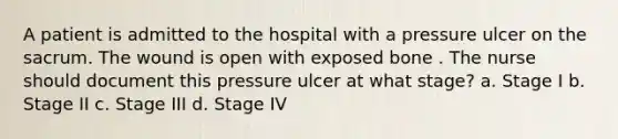 A patient is admitted to the hospital with a pressure ulcer on the sacrum. The wound is open with exposed bone . The nurse should document this pressure ulcer at what stage? a. Stage I b. Stage II c. Stage III d. Stage IV