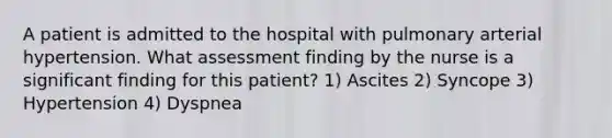 A patient is admitted to the hospital with pulmonary arterial hypertension. What assessment finding by the nurse is a significant finding for this patient? 1) Ascites 2) Syncope 3) Hypertension 4) Dyspnea