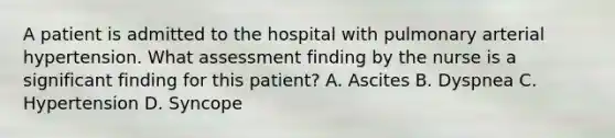 A patient is admitted to the hospital with pulmonary arterial hypertension. What assessment finding by the nurse is a significant finding for this patient? A. Ascites B. Dyspnea C. Hypertension D. Syncope