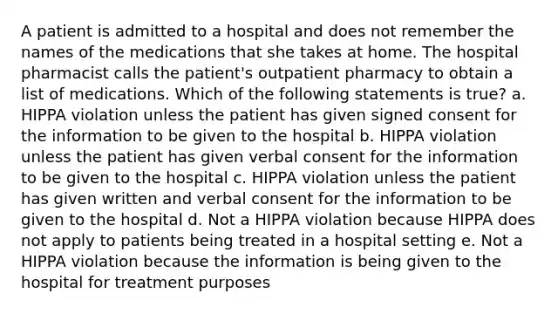 A patient is admitted to a hospital and does not remember the names of the medications that she takes at home. The hospital pharmacist calls the patient's outpatient pharmacy to obtain a list of medications. Which of the following statements is true? a. HIPPA violation unless the patient has given signed consent for the information to be given to the hospital b. HIPPA violation unless the patient has given verbal consent for the information to be given to the hospital c. HIPPA violation unless the patient has given written and verbal consent for the information to be given to the hospital d. Not a HIPPA violation because HIPPA does not apply to patients being treated in a hospital setting e. Not a HIPPA violation because the information is being given to the hospital for treatment purposes