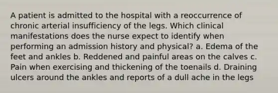 A patient is admitted to the hospital with a reoccurrence of chronic arterial insufficiency of the legs. Which clinical manifestations does the nurse expect to identify when performing an admission history and physical? a. Edema of the feet and ankles b. Reddened and painful areas on the calves c. Pain when exercising and thickening of the toenails d. Draining ulcers around the ankles and reports of a dull ache in the legs