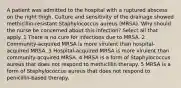 A patient was admitted to the hospital with a ruptured abscess on the right thigh. Culture and sensitivity of the drainage showed methicillin-resistant Staphylococcus aureus (MRSA). Why should the nurse be concerned about this infection? Select all that apply. 1 There is no cure for infections due to MRSA. 2 Community-acquired MRSA is more virulent than hospital-acquired MRSA. 3 Hospital-acquired MRSA is more virulent than community-acquired MRSA. 4 MRSA is a form of Staphylococcus aureus that does not respond to methicillin therapy. 5 MRSA is a form of Staphylococcus aureus that does not respond to penicillin-based therapy.