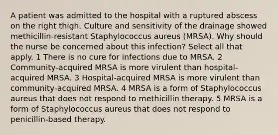 A patient was admitted to the hospital with a ruptured abscess on the right thigh. Culture and sensitivity of the drainage showed methicillin-resistant Staphylococcus aureus (MRSA). Why should the nurse be concerned about this infection? Select all that apply. 1 There is no cure for infections due to MRSA. 2 Community-acquired MRSA is more virulent than hospital-acquired MRSA. 3 Hospital-acquired MRSA is more virulent than community-acquired MRSA. 4 MRSA is a form of Staphylococcus aureus that does not respond to methicillin therapy. 5 MRSA is a form of Staphylococcus aureus that does not respond to penicillin-based therapy.