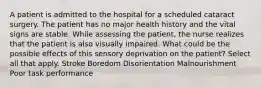 A patient is admitted to the hospital for a scheduled cataract surgery. The patient has no major health history and the vital signs are stable. While assessing the patient, the nurse realizes that the patient is also visually impaired. What could be the possible effects of this sensory deprivation on the patient? Select all that apply. Stroke Boredom Disorientation Malnourishment Poor task performance