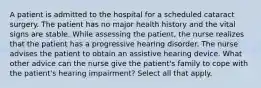 A patient is admitted to the hospital for a scheduled cataract surgery. The patient has no major health history and the vital signs are stable. While assessing the patient, the nurse realizes that the patient has a progressive hearing disorder. The nurse advises the patient to obtain an assistive hearing device. What other advice can the nurse give the patient's family to cope with the patient's hearing impairment? Select all that apply.