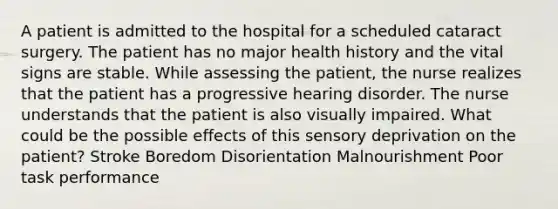 A patient is admitted to the hospital for a scheduled cataract surgery. The patient has no major health history and the vital signs are stable. While assessing the patient, the nurse realizes that the patient has a progressive hearing disorder. The nurse understands that the patient is also visually impaired. What could be the possible effects of this sensory deprivation on the patient? Stroke Boredom Disorientation Malnourishment Poor task performance