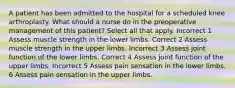 A patient has been admitted to the hospital for a scheduled knee arthroplasty. What should a nurse do in the preoperative management of this patient? Select all that apply. Incorrect 1 Assess muscle strength in the lower limbs. Correct 2 Assess muscle strength in the upper limbs. Incorrect 3 Assess joint function of the lower limbs. Correct 4 Assess joint function of the upper limbs. Incorrect 5 Assess pain sensation in the lower limbs. 6 Assess pain sensation in the upper limbs.