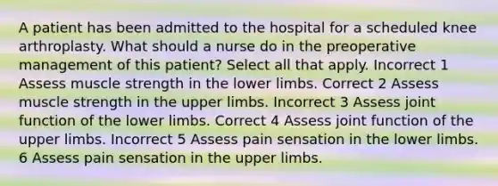 A patient has been admitted to the hospital for a scheduled knee arthroplasty. What should a nurse do in the preoperative management of this patient? Select all that apply. Incorrect 1 Assess muscle strength in the lower limbs. Correct 2 Assess muscle strength in the upper limbs. Incorrect 3 Assess joint function of the lower limbs. Correct 4 Assess joint function of the upper limbs. Incorrect 5 Assess pain sensation in the lower limbs. 6 Assess pain sensation in the upper limbs.