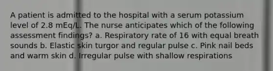 A patient is admitted to the hospital with a serum potassium level of 2.8 mEq/L. The nurse anticipates which of the following assessment findings? a. Respiratory rate of 16 with equal breath sounds b. Elastic skin turgor and regular pulse c. Pink nail beds and warm skin d. Irregular pulse with shallow respirations