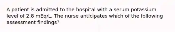 A patient is admitted to the hospital with a serum potassium level of 2.8 mEq/L. The nurse anticipates which of the following assessment findings?