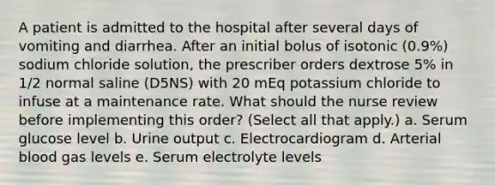 A patient is admitted to the hospital after several days of vomiting and diarrhea. After an initial bolus of isotonic (0.9%) sodium chloride solution, the prescriber orders dextrose 5% in 1/2 normal saline (D5NS) with 20 mEq potassium chloride to infuse at a maintenance rate. What should the nurse review before implementing this order? (Select all that apply.) a. Serum glucose level b. Urine output c. Electrocardiogram d. Arterial blood gas levels e. Serum electrolyte levels